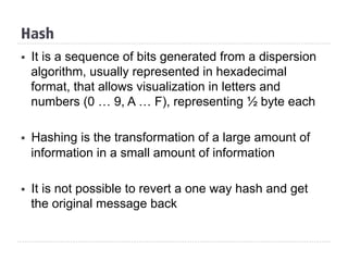 Hash
§  It is a sequence of bits generated from a dispersion
algorithm, usually represented in hexadecimal
format, that allows visualization in letters and
numbers (0 … 9, A … F), representing ½ byte each
§  Hashing is the transformation of a large amount of
information in a small amount of information
§  It is not possible to revert a one way hash and get
the original message back
 