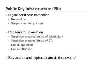 §  Digital certificate revocation
§  Revocation
§  Suspension (temporary)
§  Reasons for revocation
§  Suspicion or compromise of private key
§  Suspicion or compromise of CA
§  End of operation
§  End of affiliation
§  Revocation and expiration are distinct events!
Public Key Infrastructure (PKI)
 