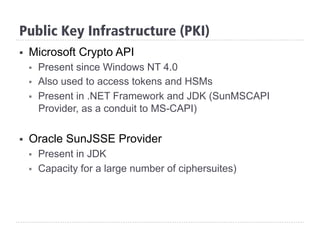 Public Key Infrastructure (PKI)
§  Microsoft Crypto API
§  Present since Windows NT 4.0
§  Also used to access tokens and HSMs
§  Present in .NET Framework and JDK (SunMSCAPI
Provider, as a conduit to MS-CAPI)
§  Oracle SunJSSE Provider
§  Present in JDK
§  Capacity for a large number of ciphersuites)
 