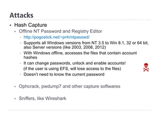 §  Hash Capture
§  Offline NT Password and Registry Editor
§  http://pogostick.net/~pnh/ntpasswd/
§  Supports all Windows versions from NT 3.5 to Win 8.1, 32 or 64 bit,
also Server versions (like 2003, 2008, 2012)
§  With Windows offline, accesses the files that contain account
hashes
§  It can change passwords, unlock and enable accounts!
(if the user is using EFS, will lose access to the files)
§  Doesn’t need to know the current password
§  Ophcrack, pwdump7 and other capture softwares
§  Sniffers, like Wireshark
N
Attacks
 