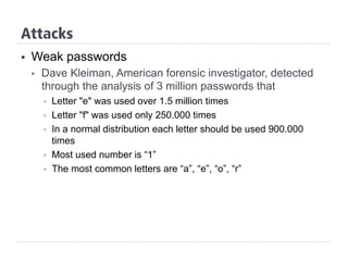 §  Weak passwords
§  Dave Kleiman, American forensic investigator, detected
through the analysis of 3 million passwords that
§  Letter "e" was used over 1.5 million times
§  Letter "f" was used only 250.000 times
§  In a normal distribution each letter should be used 900.000
times
§  Most used number is “1”
§  The most common letters are “a”, “e”, “o”, “r”
Attacks
 