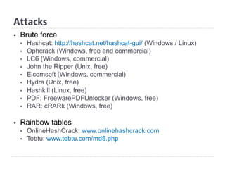 §  Brute force
§  Hashcat: http://hashcat.net/hashcat-gui/ (Windows / Linux)
§  Ophcrack (Windows, free and commercial)
§  LC6 (Windows, commercial)
§  John the Ripper (Unix, free)
§  Elcomsoft (Windows, commercial)
§  Hydra (Unix, free)
§  Hashkill (Linux, free)
§  PDF: FreewarePDFUnlocker (Windows, free)
§  RAR: cRARk (Windows, free)
§  Rainbow tables
§  OnlineHashCrack: www.onlinehashcrack.com
§  Tobtu: www.tobtu.com/md5.php
Attacks
 