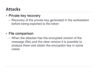§  Private key recovery
§  Recovery of the private key generated in the workstation
before being exported to the token
§  File comparison
§  When the attacker has the encrypted version of the
message (file) and the clear version it is possible to
analyze them and obtain the encryption key in some
cases
Attacks
 