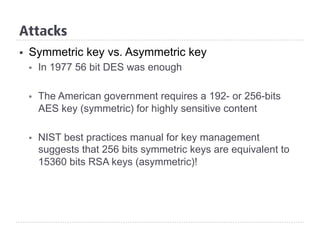 §  Symmetric key vs. Asymmetric key
§  In 1977 56 bit DES was enough
§  The American government requires a 192- or 256-bits
AES key (symmetric) for highly sensitive content
§  NIST best practices manual for key management
suggests that 256 bits symmetric keys are equivalent to
15360 bits RSA keys (asymmetric)!
Attacks
 