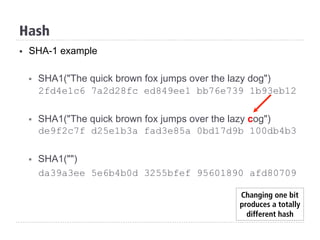Hash
§  SHA-1 example
§  SHA1("The quick brown fox jumps over the lazy dog")
2fd4e1c6 7a2d28fc ed849ee1 bb76e739 1b93eb12
§  SHA1("The quick brown fox jumps over the lazy cog")
de9f2c7f d25e1b3a fad3e85a 0bd17d9b 100db4b3
§  SHA1("")
da39a3ee 5e6b4b0d 3255bfef 95601890 afd80709
Changing one bit
produces a totally
different hash
 