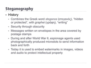 Steganography
§  History
§  Combines the Greek word steganos (στεγανός), “hidden
or protected”, with graphei (γράφη), “writing”
§  Security through obscurity
§  Messages written on envelopes in the area covered by
postage stamps
§  During and after World War II, espionage agents used
photographically produced microdots to send information
back and forth
§  Today it is used to embed watermarks in images, videos
and audio to protect intellectual property
 
