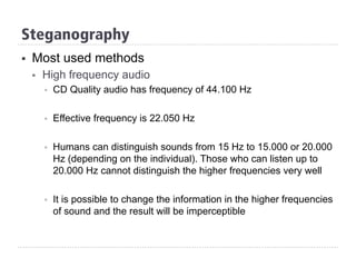 Steganography
§  Most used methods
§  High frequency audio
§  CD Quality audio has frequency of 44.100 Hz
§  Effective frequency is 22.050 Hz
§  Humans can distinguish sounds from 15 Hz to 15.000 or 20.000
Hz (depending on the individual). Those who can listen up to
20.000 Hz cannot distinguish the higher frequencies very well
§  It is possible to change the information in the higher frequencies
of sound and the result will be imperceptible
 