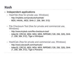 Hash
§  Independent applications
§  HashTab (free for private use, Windows)
§  http://implbits.com/products/hashtab/
§  MD5, HAVAL, MD2, SHA (1, 256, 384, 512)
§  File Checksum Tool (free for private and commercial use,
Windows)
§  http://www.krylack.com/file-checksum-tool/
§  Adler32, CRC32, MD2, MD4, MD5, RIPEMD (128, 256, 320), SHA
(1, 256, 384, 512), Tiger e Whirlpool
§  HashCalc (free for private and commercial use, Windows)
§  http://www.slavasoft.com/hashcalc/
§  Adler32, CRC32, MD2, MD4, MD5, RIPEMD (128, 256, 320), SHA
(1, 256, 384, 512), Tiger e Panama
 