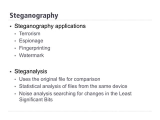 Steganography
§  Steganography applications
§  Terrorism
§  Espionage
§  Fingerprinting
§  Watermark
§  Steganalysis
§  Uses the original file for comparison
§  Statistical analysis of files from the same device
§  Noise analysis searching for changes in the Least
Significant Bits
 