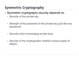 §  Symmetric cryptography security depends on
§  Security of the private key
§  Strength of the password of the private key (just like any
password)
§  Security when exchanging private keys
§  Security of the cryptographic method (various types of
attack)
Symmetric Cryptography
 