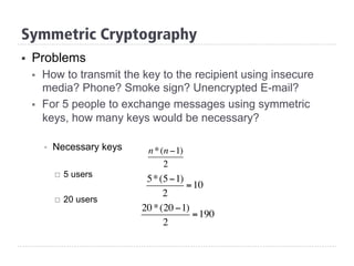 §  Problems
§  How to transmit the key to the recipient using insecure
media? Phone? Smoke sign? Unencrypted E-mail?
§  For 5 people to exchange messages using symmetric
keys, how many keys would be necessary?
§  Necessary keys
¨  5 users
¨  20 users
Symmetric Cryptography
n*(n −1)
2
5*(5−1)
2
=10
20*(20 −1)
2
=190
 
