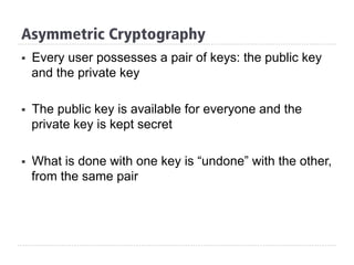§  Every user possesses a pair of keys: the public key
and the private key
§  The public key is available for everyone and the
private key is kept secret
§  What is done with one key is “undone” with the other,
from the same pair
Asymmetric Cryptography
 