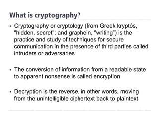 §  Cryptography or cryptology (from Greek kryptós,
"hidden, secret"; and graphein, "writing”) is the
practice and study of techniques for secure
communication in the presence of third parties called
intruders or adversaries
§  The conversion of information from a readable state
to apparent nonsense is called encryption
§  Decryption is the reverse, in other words, moving
from the unintelligible ciphertext back to plaintext
What is cryptography?
 