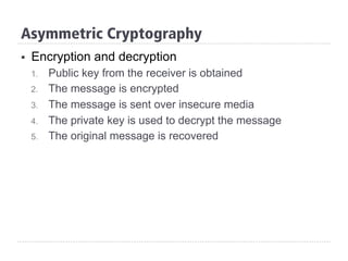 Asymmetric Cryptography
§  Encryption and decryption
1.  Public key from the receiver is obtained
2.  The message is encrypted
3.  The message is sent over insecure media
4.  The private key is used to decrypt the message
5.  The original message is recovered
 