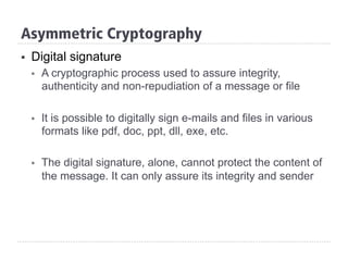 §  Digital signature
§  A cryptographic process used to assure integrity,
authenticity and non-repudiation of a message or file
§  It is possible to digitally sign e-mails and files in various
formats like pdf, doc, ppt, dll, exe, etc.
§  The digital signature, alone, cannot protect the content of
the message. It can only assure its integrity and sender
Asymmetric Cryptography
 