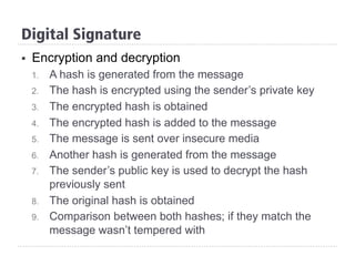 Digital Signature
§  Encryption and decryption
1.  A hash is generated from the message
2.  The hash is encrypted using the sender’s private key
3.  The encrypted hash is obtained
4.  The encrypted hash is added to the message
5.  The message is sent over insecure media
6.  Another hash is generated from the message
7.  The sender’s public key is used to decrypt the hash
previously sent
8.  The original hash is obtained
9.  Comparison between both hashes; if they match the
message wasn’t tempered with
 