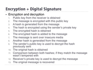 §  Encryption and decryption
1.  Public key from the receiver is obtained
2.  The message is encrypted with this public key
3.  A hash is generated from the message
4.  The hash is encrypted using the sender’s private key
5.  The encrypted hash is obtained
6.  The encrypted hash is added to the message
7.  The message is sent over insecure media
8.  Another hash is generated from the message
9.  The sender’s public key is used to decrypt the hash
previously sent
10.  The original hash is obtained
11.  Comparison between both hashes; if they match the message
wasn’t tempered with
12.  Receiver’s private key is used to decrypt the message
13.  The original message is recovered
Encryption + Digital Signature
 