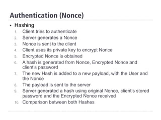 Authentication (Nonce)
§  Hashing
1.  Client tries to authenticate
2.  Server generates a Nonce
3.  Nonce is sent to the client
4.  Client uses its private key to encrypt Nonce
5.  Encrypted Nonce is obtained
6.  A hash is generated from Nonce, Encrypted Nonce and
client’s password
7.  The new Hash is added to a new payload, with the User and
the Nonce
8.  The payload is sent to the server
9.  Server generated a hash using original Nonce, client’s stored
password and the Encrypted Nonce received
10.  Comparison between both Hashes
 