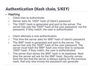 Authentication (Hash chain, S/KEY)
§  Hashing
1.  Client tries to authenticate
2.  Server asks for 1000th hash of client’s password
3.  The 1000th hash is generated and sent to the server. The
server has only the 1000th hash of the user password, not the
password. If they match, the user is authenticated
4.  Client attempts a new authentication
5.  This time the server asks for 999th hash of client’s password
6.  The 999th hash is generated and sent to the server. The
server has only the 1000th hash of the user password. The
server must hash the 999th hash one more time to compute
1000th hash. If they match, the user is authenticated.
7.  The server then stores the 999th hash in its database. Next
time the server will ask for the 998th hash. Security comes
from the fact that the server is always asking for the previous
hash, that only who knows the password can generate.
 