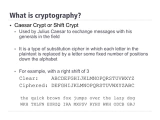 §  Caesar Crypt or Shift Crypt
§  Used by Julius Caesar to exchange messages with his
generals in the field
§  It is a type of substitution cipher in which each letter in the
plaintext is replaced by a letter some fixed number of positions
down the alphabet
§  For example, with a right shift of 3
Clear: ABCDEFGHIJKLMNOPQRSTUVWXYZ
Ciphered: DEFGHIJKLMNOPQRSTUVWXYZABC
the quick brown fox jumps over the lazy dog
WKH TXLFN EURZQ IRA MXPSV RYHU WKH ODCB GRJ
What is cryptography?
 