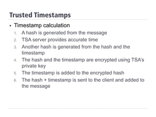 Trusted Timestamps
§  Timestamp calculation
1.  A hash is generated from the message
2.  TSA server provides accurate time
3.  Another hash is generated from the hash and the
timestamp
4.  The hash and the timestamp are encrypted using TSA’s
private key
5.  The timestamp is added to the encrypted hash
6.  The hash + timestamp is sent to the client and added to
the message
 