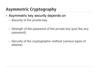 §  Asymmetric key security depends on
§  Security of the private key
§  Strength of the password of the private key (just like any
password)
§  Security of the cryptographic method (various types of
attacks)
Asymmetric Cryptography
 
