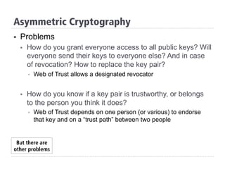 Asymmetric Cryptography
§  Problems
§  How do you grant everyone access to all public keys? Will
everyone send their keys to everyone else? And in case
of revocation? How to replace the key pair?
§  Web of Trust allows a designated revocator
§  How do you know if a key pair is trustworthy, or belongs
to the person you think it does?
§  Web of Trust depends on one person (or various) to endorse
that key and on a “trust path” between two people
But there are
other problems
 
