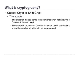 §  Caesar Crypt or Shift Crypt
§  The attacks
§  The attacker makes some replacements even not knowing if
Caesar Shift was used
§  The attacker knows that Caesar Shift was used, but doesn’t
know the number of letters to be incremented
What is cryptography?
 