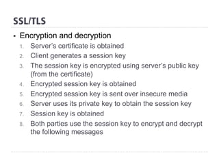 SSL/TLS
§  Encryption and decryption
1.  Server’s certificate is obtained
2.  Client generates a session key
3.  The session key is encrypted using server’s public key
(from the certificate)
4.  Encrypted session key is obtained
5.  Encrypted session key is sent over insecure media
6.  Server uses its private key to obtain the session key
7.  Session key is obtained
8.  Both parties use the session key to encrypt and decrypt
the following messages
 