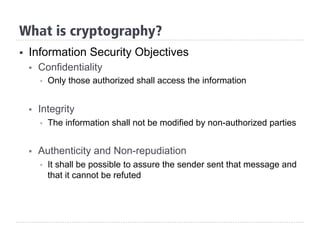 §  Information Security Objectives
§  Confidentiality
§  Only those authorized shall access the information
§  Integrity
§  The information shall not be modified by non-authorized parties
§  Authenticity and Non-repudiation
§  It shall be possible to assure the sender sent that message and
that it cannot be refuted
What is cryptography?
 