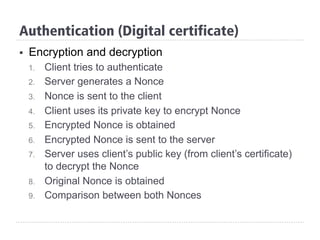 Authentication (Digital certificate)
§  Encryption and decryption
1.  Client tries to authenticate
2.  Server generates a Nonce
3.  Nonce is sent to the client
4.  Client uses its private key to encrypt Nonce
5.  Encrypted Nonce is obtained
6.  Encrypted Nonce is sent to the server
7.  Server uses client’s public key (from client’s certificate)
to decrypt the Nonce
8.  Original Nonce is obtained
9.  Comparison between both Nonces
 