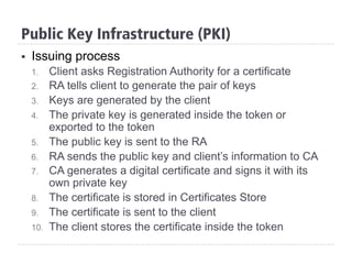 Public Key Infrastructure (PKI)
§  Issuing process
1.  Client asks Registration Authority for a certificate
2.  RA tells client to generate the pair of keys
3.  Keys are generated by the client
4.  The private key is generated inside the token or
exported to the token
5.  The public key is sent to the RA
6.  RA sends the public key and client’s information to CA
7.  CA generates a digital certificate and signs it with its
own private key
8.  The certificate is stored in Certificates Store
9.  The certificate is sent to the client
10.  The client stores the certificate inside the token
 