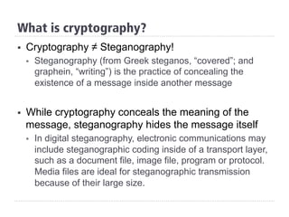 What is cryptography?
§  Cryptography ≠ Steganography!
§  Steganography (from Greek steganos, “covered”; and
graphein, “writing”) is the practice of concealing the
existence of a message inside another message
§  While cryptography conceals the meaning of the
message, steganography hides the message itself
§  In digital steganography, electronic communications may
include steganographic coding inside of a transport layer,
such as a document file, image file, program or protocol.
Media files are ideal for steganographic transmission
because of their large size.
 