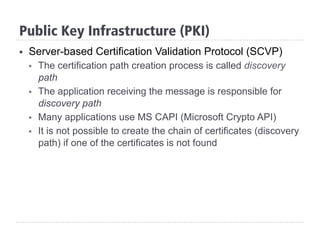 §  Server-based Certification Validation Protocol (SCVP)
§  The certification path creation process is called discovery
path
§  The application receiving the message is responsible for
discovery path
§  Many applications use MS CAPI (Microsoft Crypto API)
§  It is not possible to create the chain of certificates (discovery
path) if one of the certificates is not found
Public Key Infrastructure (PKI)
 