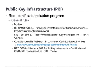 §  Root certificate inclusion program
§  General rules
§  No fee
§  ISO 21188:2006 - Public key infrastructure for financial services --
Practices and policy framework
§  NIST SP 800-57 - Recommendation for Key Management – Part 1:
General
§  Compliance with WebTrust Program for Certification Authorities
¨  http://www.webtrust.org/homepage-documents/item27839.aspx
§  RFC 3280 - Internet X.509 Public Key Infrastructure Certificate and
Certificate Revocation List (CRL) Profile
Public Key Infrastructure (PKI)
 