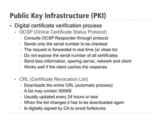 §  Digital certificate verification process
§  OCSP (Online Certificate Status Protocol)
§  Consults OCSP Responder through protocol
§  Sends only the serial number to be checked
§  The request is forwarded in real time (or close to)
§  Do not expose the serial number of all certificates
§  Send less information, sparing server, network and client
§  Works well if the client caches the response
§  CRL (Certificate Revocation List)
§  Downloads the entire CRL (automatic process)
§  A list may contain 500KB
§  Usually updated every 24 hours or less
§  When the list changes it has to be downloaded again
§  Is digitally signed by CA to avoid forfeitures
Public Key Infrastructure (PKI)
 