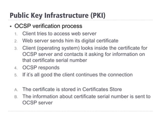 Public Key Infrastructure (PKI)
§  OCSP verification process
1.  Client tries to access web server
2.  Web server sends him its digital certificate
3.  Client (operating system) looks inside the certificate for
OCSP server and contacts it asking for information on
that certificate serial number
4.  OCSP responds
5.  If it’s all good the client continues the connection
A.  The certificate is stored in Certificates Store
B.  The information about certificate serial number is sent to
OCSP server
 