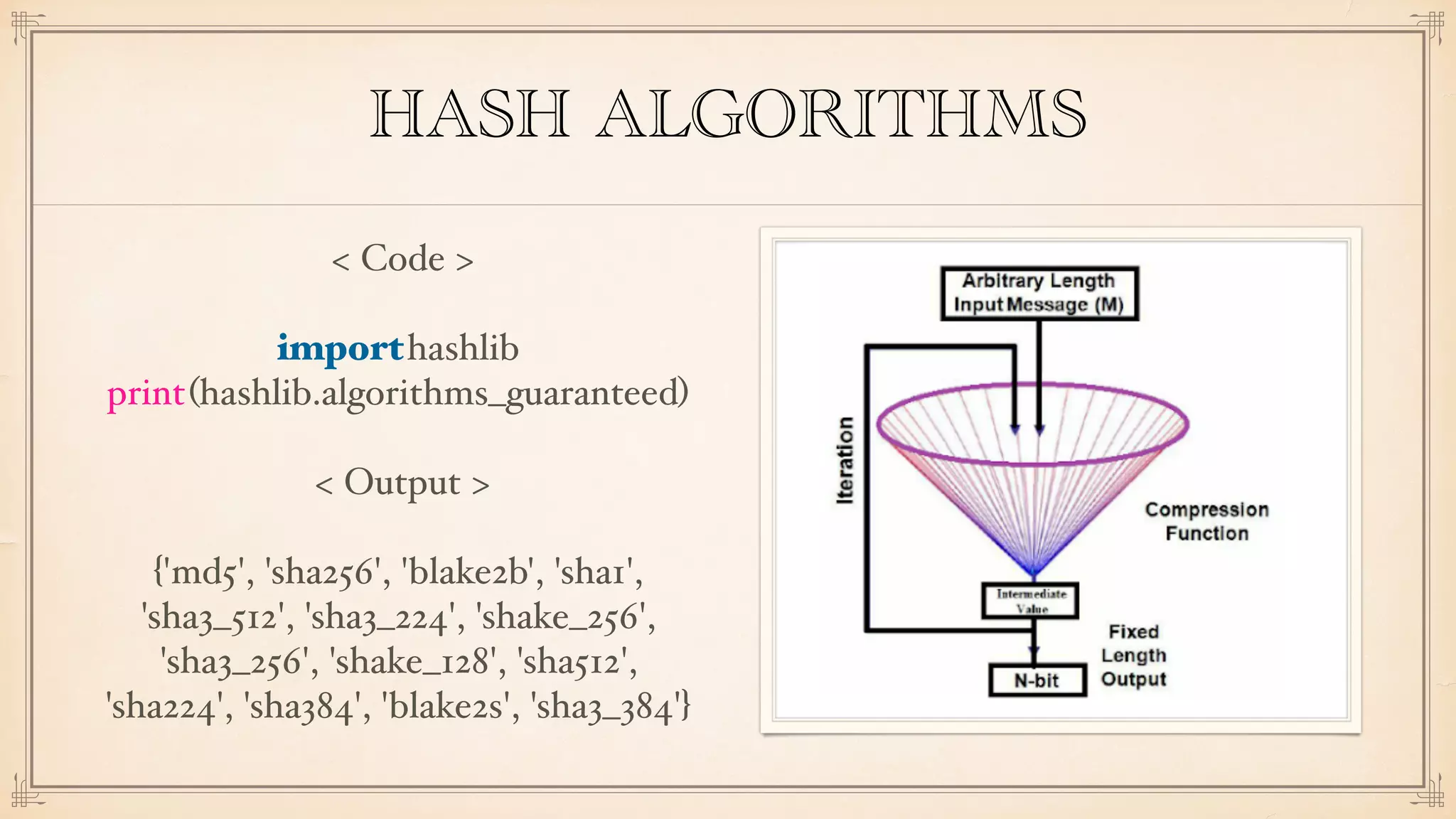 HASH ALGORITHMS
< Code >
importhashlib
print(hashlib.algorithms_guaranteed)
< Output >
{'md5', 'sha256', 'blake2b', 'sha1',
'sha3_512', 'sha3_224', 'shake_256',
'sha3_256', 'shake_128', 'sha512',
'sha224', 'sha384', 'blake2s', 'sha3_384'}
 