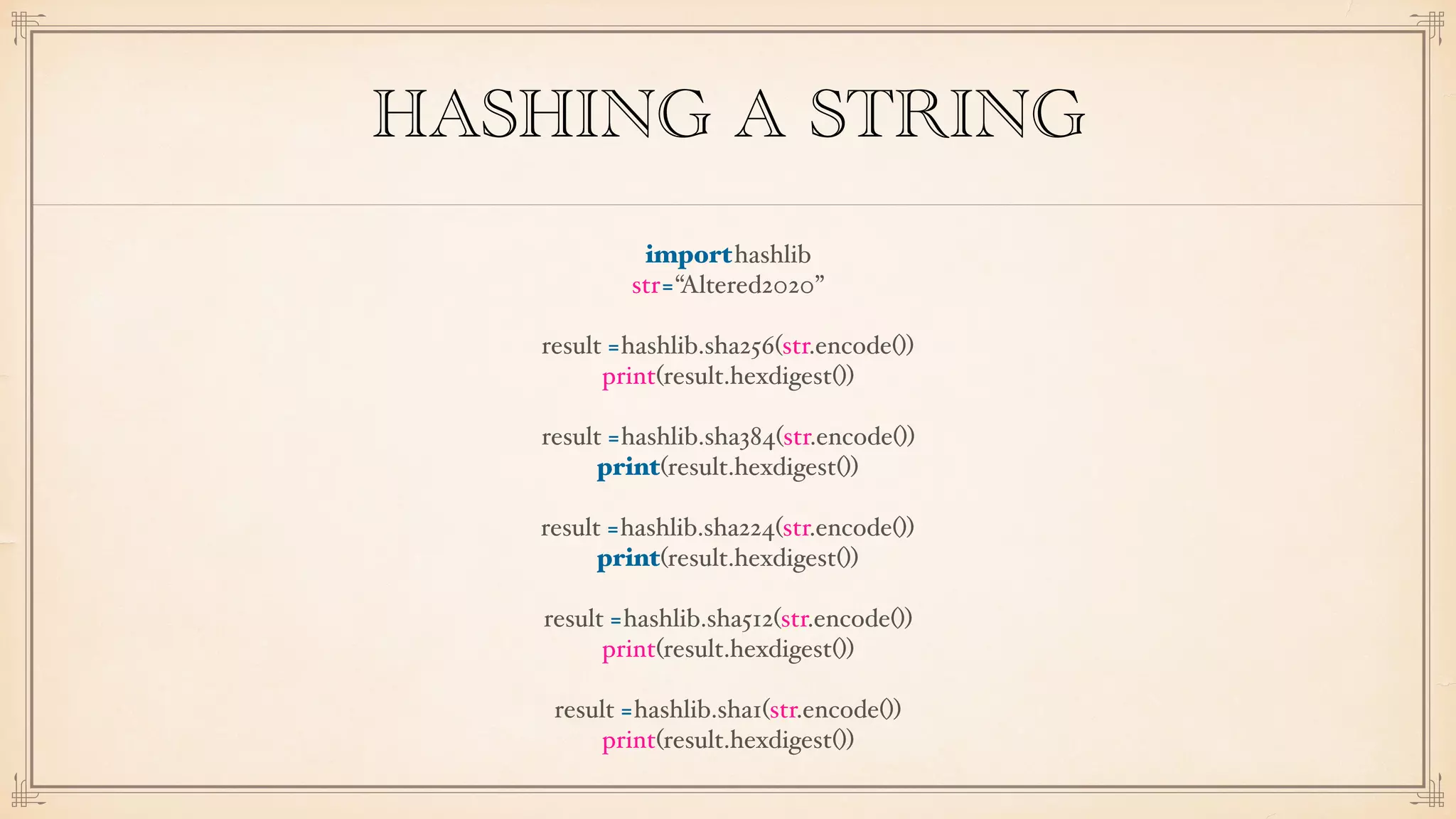 HASHING A STRING
importhashlib
str=“Altered2020”
result =hashlib.sha256(str.encode())
print(result.hexdigest())
result =hashlib.sha384(str.encode())
print(result.hexdigest())
result =hashlib.sha224(str.encode())
print(result.hexdigest())
result =hashlib.sha512(str.encode())
print(result.hexdigest())
result =hashlib.sha1(str.encode())
print(result.hexdigest())
 
