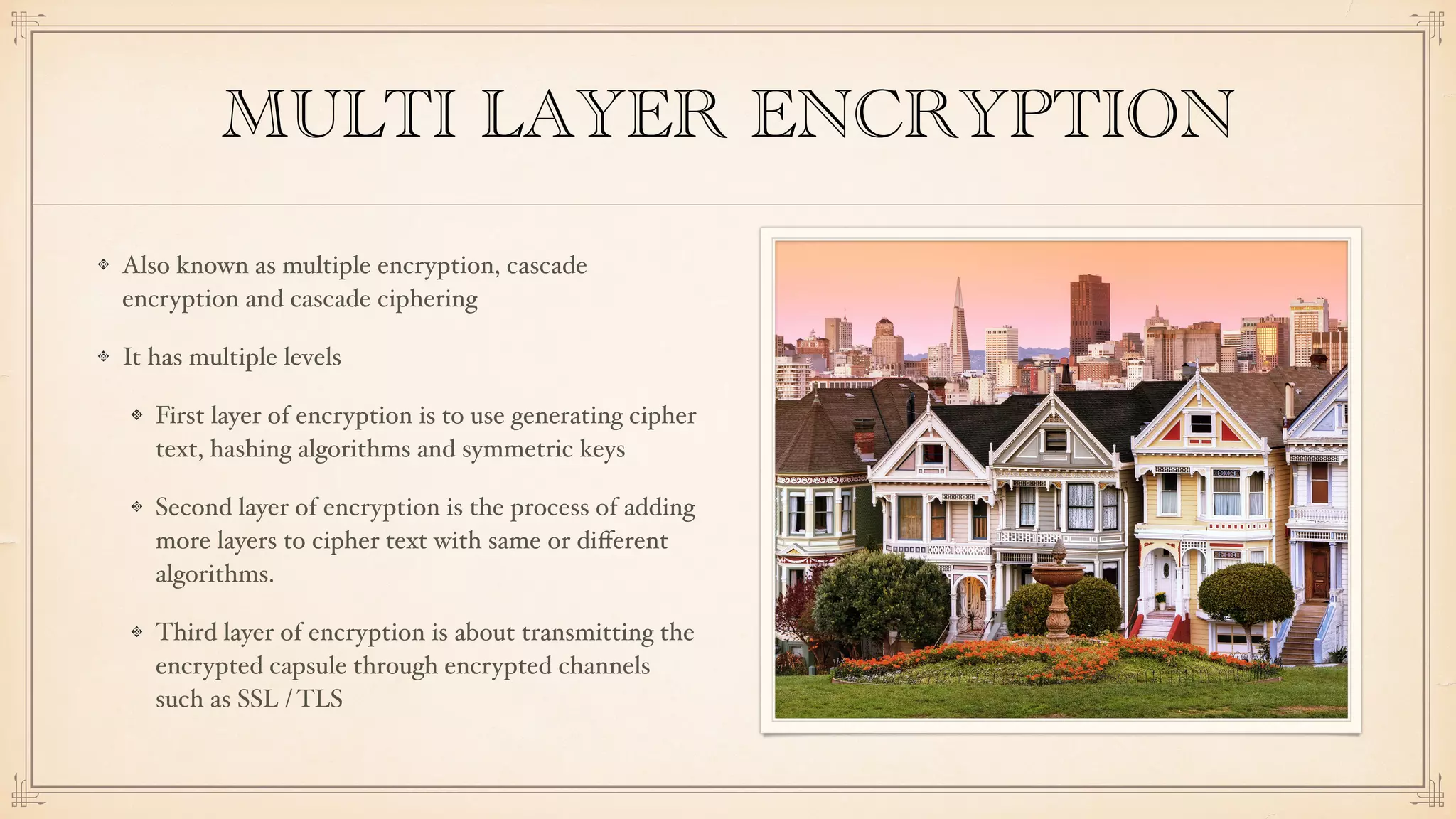 MULTI LAYER ENCRYPTION
Also known as multiple encryption, cascade
encryption and cascade ciphering
It has multiple levels
First layer of encryption is to use generating cipher
text, hashing algorithms and symmetric keys
Second layer of encryption is the process of adding
more layers to cipher text with same or diﬀerent
algorithms.
Third layer of encryption is about transmitting the
encrypted capsule through encrypted channels
such as SSL / TLS
 