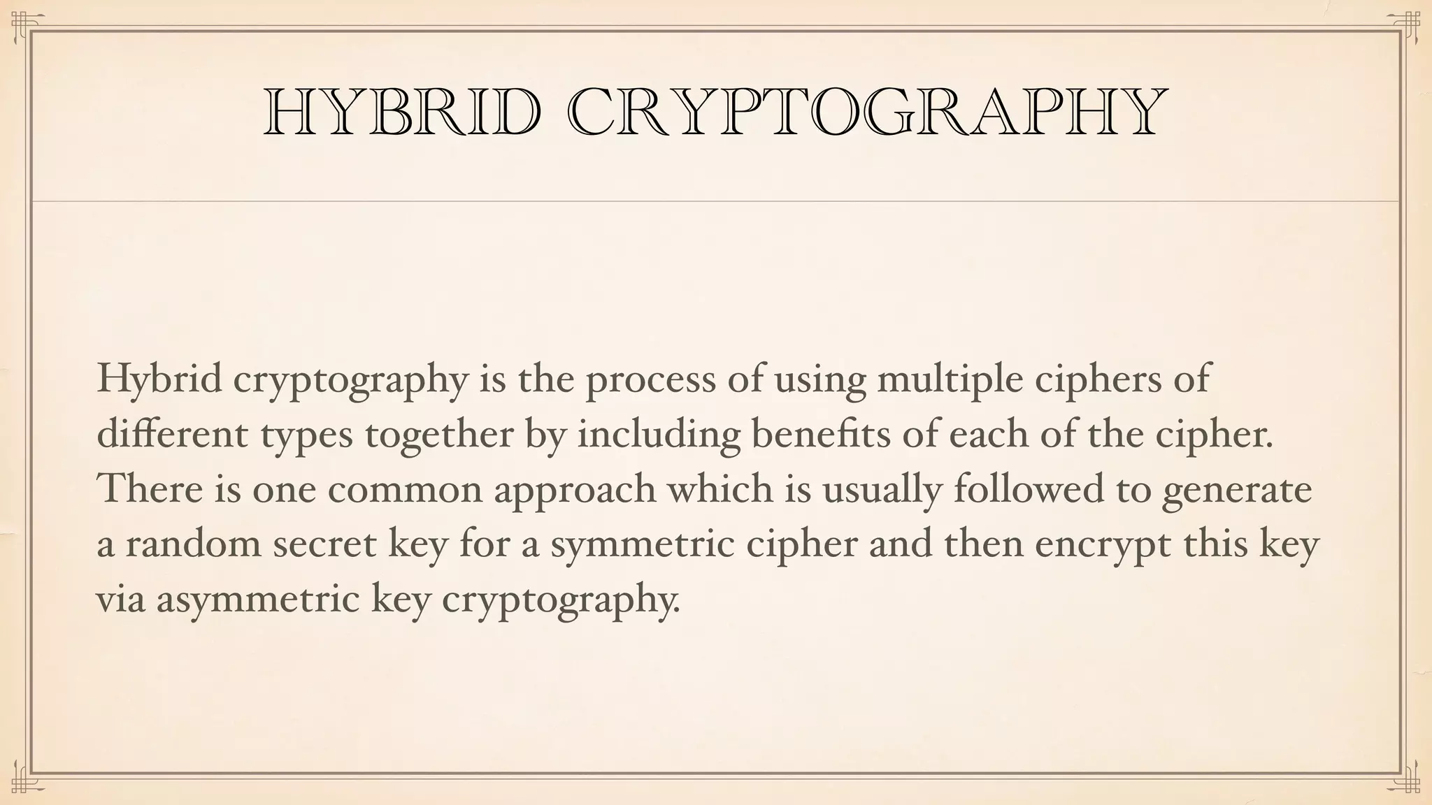 HYBRID CRYPTOGRAPHY
Hybrid cryptography is the process of using multiple ciphers of
diﬀerent types together by including beneﬁts of each of the cipher.
There is one common approach which is usually followed to generate
a random secret key for a symmetric cipher and then encrypt this key
via asymmetric key cryptography.
 