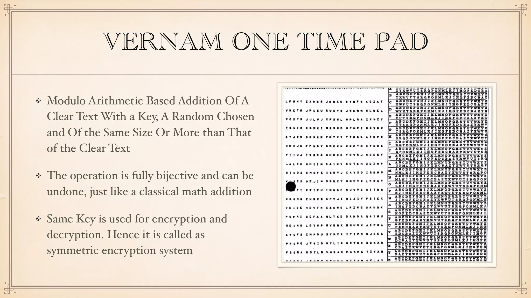 VERNAM ONE TIME PAD
Modulo Arithmetic Based Addition Of A
Clear Text With a Key, A Random Chosen
and Of the Same Size Or More than That
of the Clear Text
The operation is fully bijective and can be
undone, just like a classical math addition
Same Key is used for encryption and
decryption. Hence it is called as
symmetric encryption system
 
