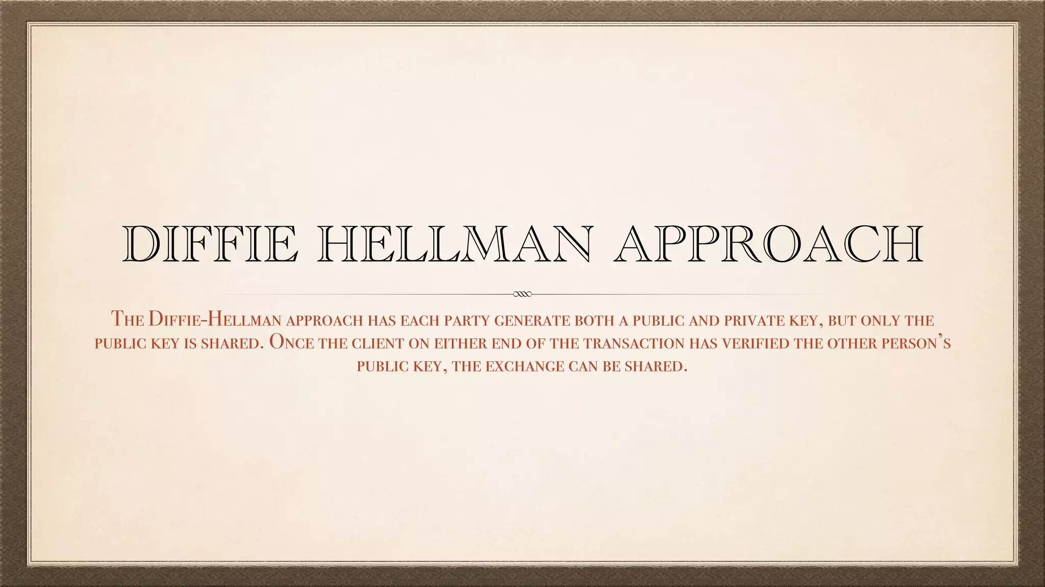 DIFFIE HELLMAN APPROACH
The Diffie-Hellman approach has each party generate both a public and private key, but only the
public key is shared. Once the client on either end of the transaction has verified the other person’s
public key, the exchange can be shared.
 