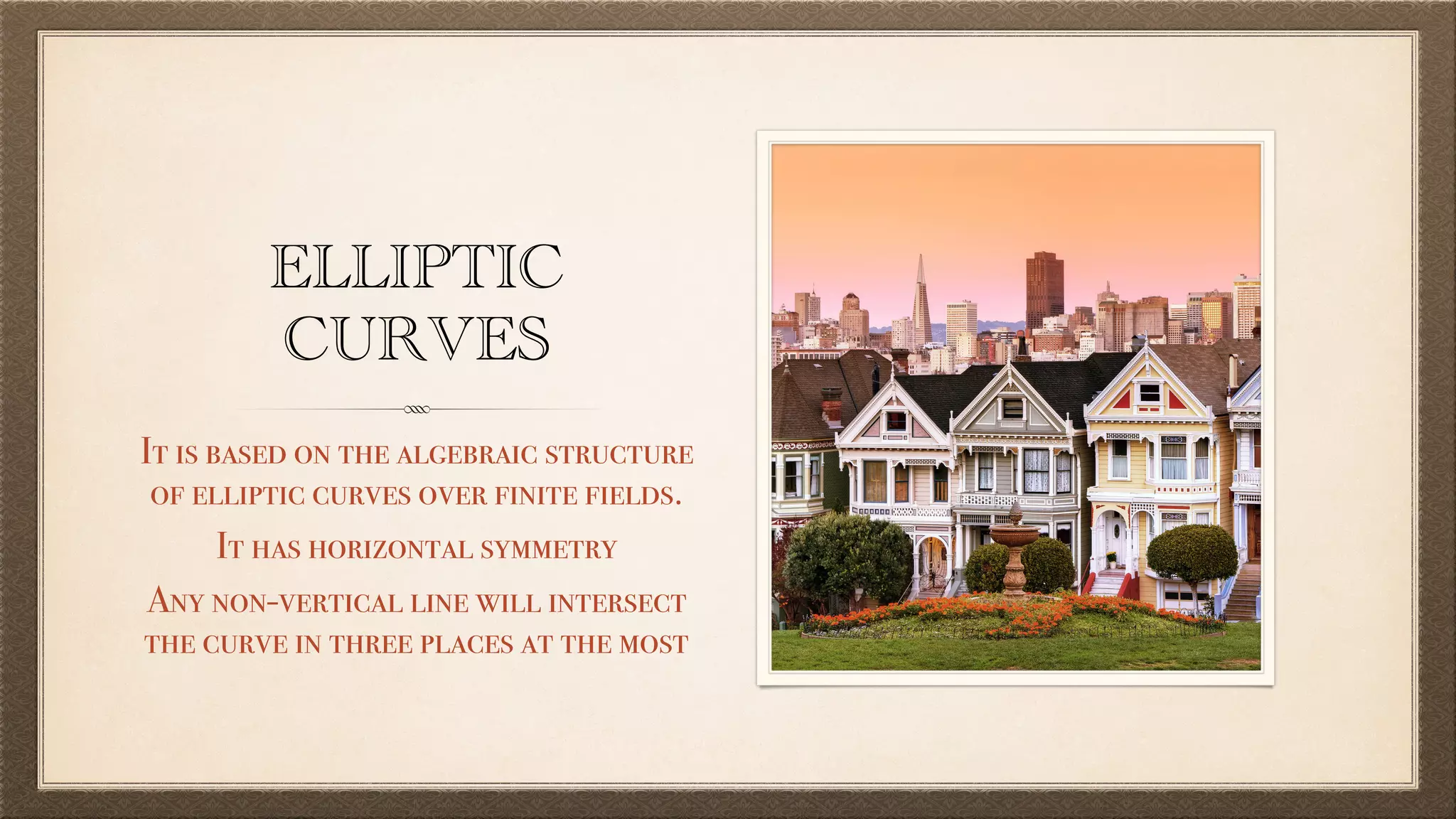 ELLIPTIC
CURVES
It is based on the algebraic structure
of elliptic curves over finite fields.
It has horizontal symmetry
Any non-vertical line will intersect
the curve in three places at the most
 