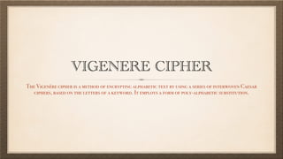 VIGENERE CIPHER
The Vigenère cipher is a method of encrypting alphabetic text by using a series of interwoven Caesar
ciphers, based on the letters of a keyword. It employs a form of poly-alphabetic substitution.
 