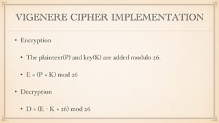 VIGENERE CIPHER IMPLEMENTATION
• Encryption
• The plaintext(P) and key(K) are added modulo 26.
• Ei = (Pi + Ki) mod 26
• Decryption
• Di = (Ei - Ki + 26) mod 26
 