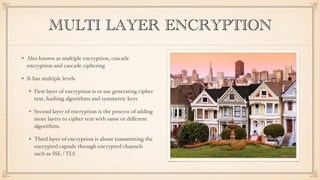 MULTI LAYER ENCRYPTION
Also known as multiple encryption, cascade
encryption and cascade ciphering
It has multiple levels
First layer of encryption is to use generating cipher
text, hashing algorithms and symmetric keys
Second layer of encryption is the process of adding
more layers to cipher text with same or diﬀerent
algorithms.
Third layer of encryption is about transmitting the
encrypted capsule through encrypted channels
such as SSL / TLS
 