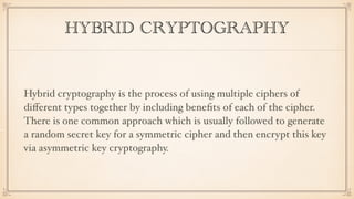 HYBRID CRYPTOGRAPHY
Hybrid cryptography is the process of using multiple ciphers of
diﬀerent types together by including beneﬁts of each of the cipher.
There is one common approach which is usually followed to generate
a random secret key for a symmetric cipher and then encrypt this key
via asymmetric key cryptography.
 