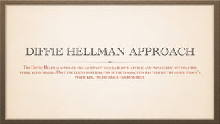 DIFFIE HELLMAN APPROACH
The Diffie-Hellman approach has each party generate both a public and private key, but only the
public key is shared. Once the client on either end of the transaction has verified the other person’s
public key, the exchange can be shared.
 