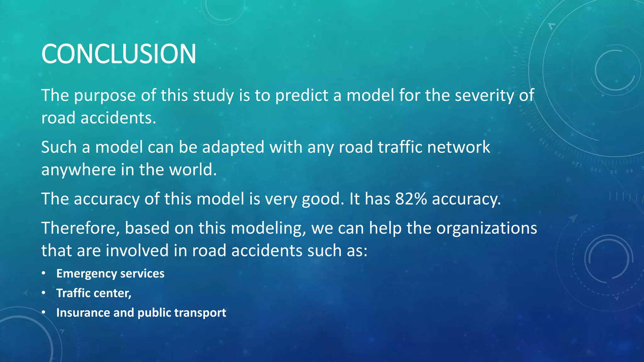 CONCLUSION
The purpose of this study is to predict a model for the severity of
road accidents.
Such a model can be adapted with any road traffic network
anywhere in the world.
The accuracy of this model is very good. It has 82% accuracy.
Therefore, based on this modeling, we can help the organizations
that are involved in road accidents such as:
• Emergency services
• Traffic center,
• Insurance and public transport
 